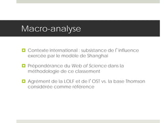 Macro-analyse
 Contexte international : subsistance de l’influence
exercée par le modèle de Shanghai
 Prépondérance du Web of Science dans la
méthodologie de ce classement
 Agrément de la LOLF et de l’OST vs. la base Thomson
considérée comme référence
 