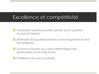 Excellence et compétitivité
 Contenant semble souvent primer sur le contenu :
facteur d’impact
 Méthode des quartiles fondée sur les moyennes et non
les médianes
 Facteur H favorise un cumul arithmétique des
publications sur le long terme
 Problèmes liés au co-autorat
 