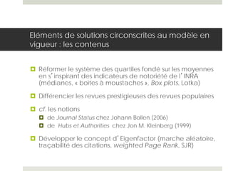 Eléments de solutions circonscrites au modèle en
vigueur : les contenus
 Réformer le système des quartiles fondé sur les moyennes
en s’inspirant des indicateurs de notoriété de l’INRA
(médianes, « boîtes à moustaches », Box plots, Lotka)
 Différencier les revues prestigieuses des revues populaires
 cf. les notions
 de Journal Status chez Johann Bollen (2006)
 de Hubs et Authorities chez Jon M. Kleinberg (1999)
 Développer le concept d’Eigenfactor (marche aléatoire,
traçabilité des citations, weighted Page Rank, SJR)
 