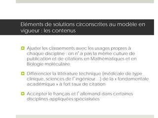 Eléments de solutions circonscrites au modèle en
vigueur : les contenus
 Ajuster les classements avec les usages propres à
chaque discipline : on n’a pas la même culture de
publication et de citations en Mathématiques et en
Biologie moléculaire
 Différencier la littérature technique (médicale de type
clinique, sciences de l’ingénieur…) de la « fondamentale
académique » à fort taux de citation
 Accepter le français et l’allemand dans certaines
disciplines appliquées spécialisées
 