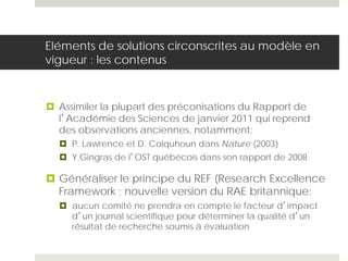 Eléments de solutions circonscrites au modèle en
vigueur : les contenus
 Assimiler la plupart des préconisations du Rapport de
l’Académie des Sciences de janvier 2011 qui reprend
des observations anciennes, notamment:
 P. Lawrence et D. Colquhoun dans Nature (2003)
 Y.Gingras de l’OST québécois dans son rapport de 2008
 Généraliser le principe du REF (Research Excellence
Framework ; nouvelle version du RAE britannique:
 aucun comité ne prendra en compte le facteur d’impact
d’un journal scientifique pour déterminer la qualité d’un
résultat de recherche soumis à évaluation
 