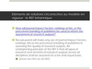 Eléments de solutions circonscrites au modèle en
vigueur : le REF britannique
 How will journal impact factors, rankings or lists, or the
perceived standing of publishers be used to inform the
assessment of research outputs?
 No sub-panel will make any use of journal impact factors,
rankings, lists or the perceived standing of publishers in
assessing the quality of research outputs. An
underpinning principle of the REF is that all types of
research and all forms of research outputs across all
disciplines shall be assessed on a fair and equal basis.
 (Extrait des FAQ du site REF)
 