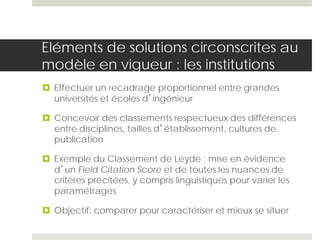Eléments de solutions circonscrites au
modèle en vigueur : les institutions
 Effectuer un recadrage proportionnel entre grandes
universités et écoles d’ingénieur
 Concevoir des classements respectueux des différences
entre disciplines, tailles d’établissement, cultures de
publication
 Exemple du Classement de Leyde : mise en évidence
d’un Field Citation Score et de toutes les nuances de
critères précitées, y compris linguistiques pour varier les
paramétrages
 Objectif: comparer pour caractériser et mieux se situer
 