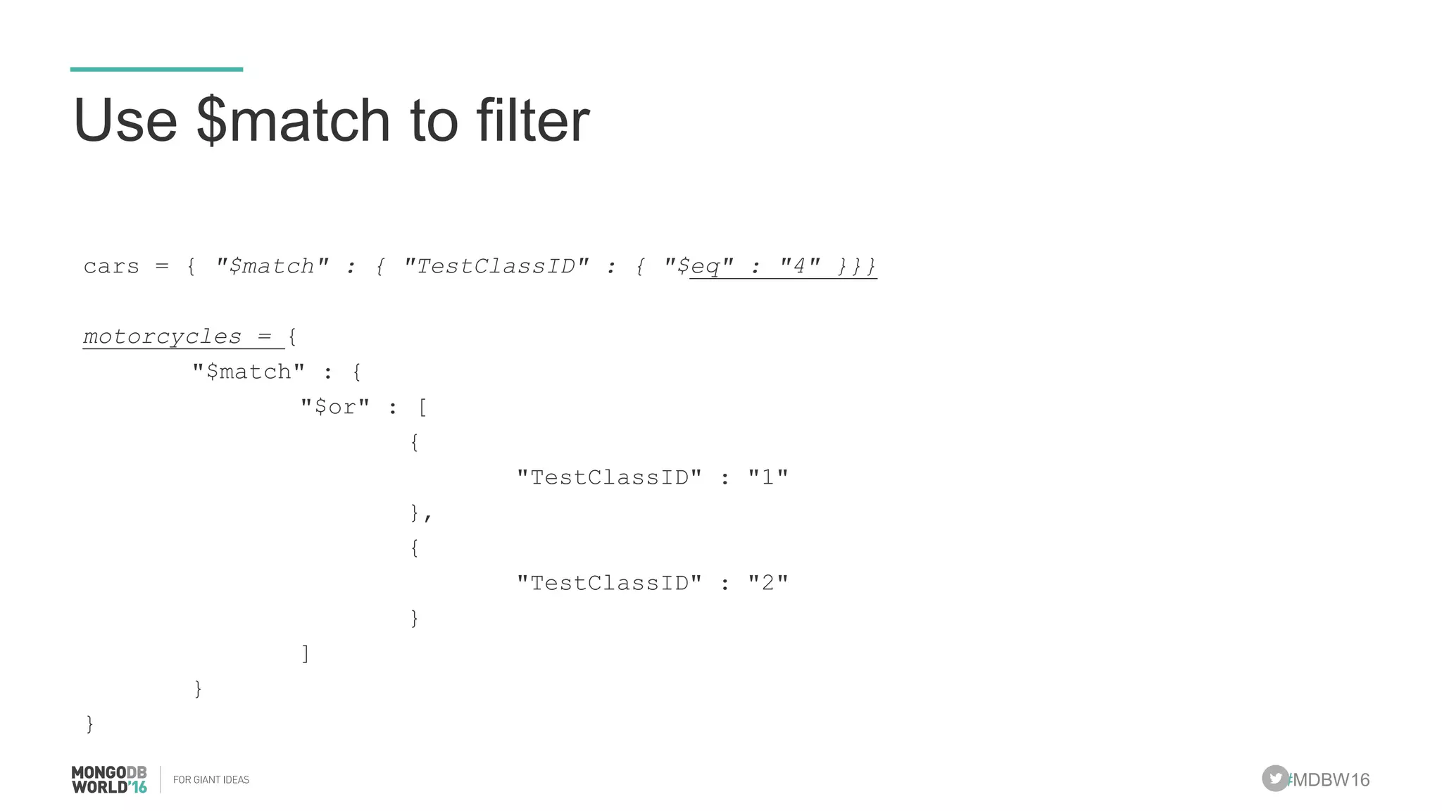 #MDBW16
Use $match to filter
cars = { "$match" : { "TestClassID" : { "$eq" : "4" }}}
motorcycles = {
"$match" : {
"$or" : [
{
"TestClassID" : "1"
},
{
"TestClassID" : "2"
}
]
}
}
 