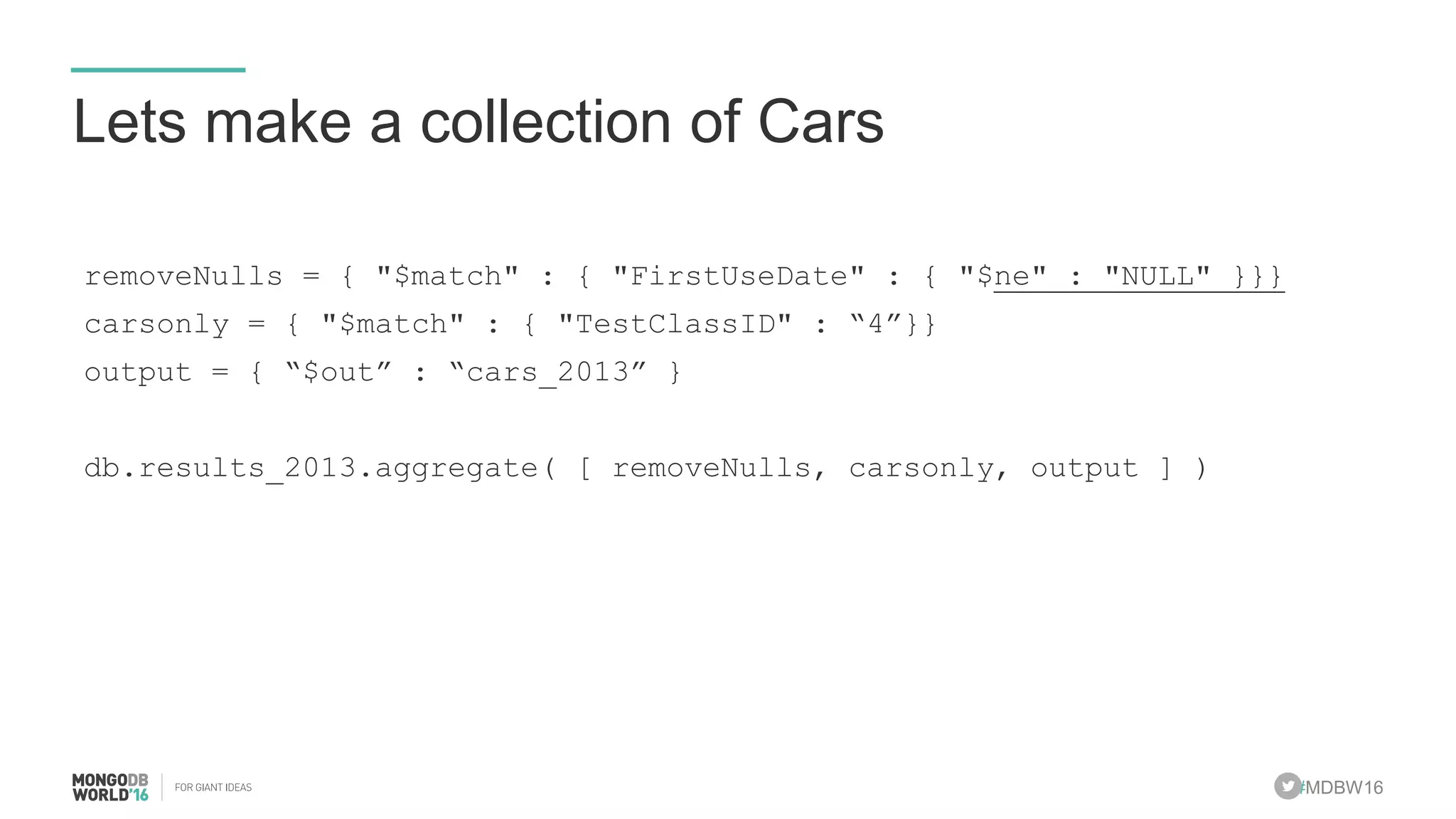 #MDBW16
Lets make a collection of Cars
removeNulls = { "$match" : { "FirstUseDate" : { "$ne" : "NULL" }}}
carsonly = { "$match" : { "TestClassID" : “4”}}
output = { “$out” : “cars_2013” }
db.results_2013.aggregate( [ removeNulls, carsonly, output ] )
 