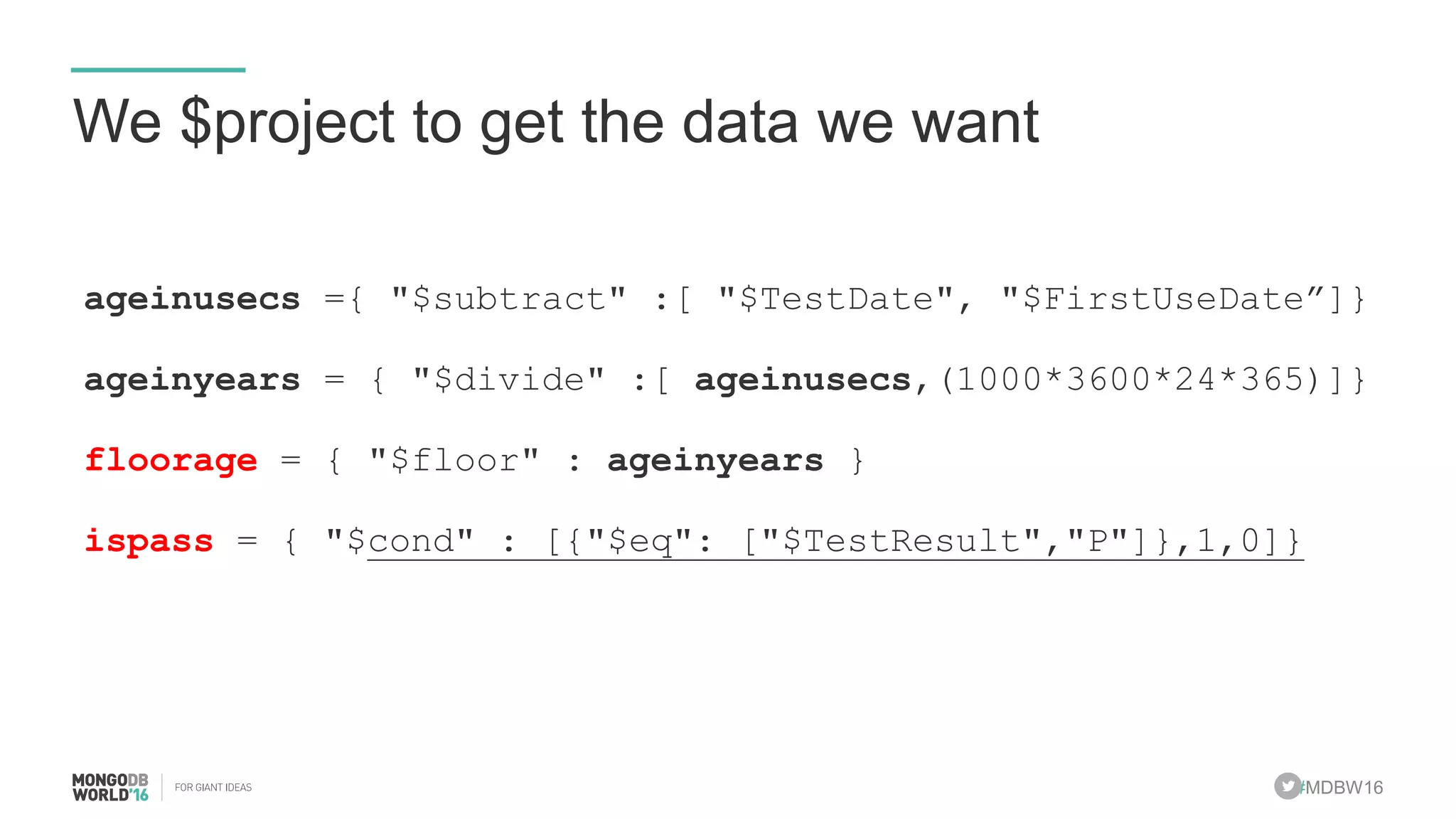 #MDBW16
We $project to get the data we want
ageinusecs ={ "$subtract" :[ "$TestDate", "$FirstUseDate”]}
ageinyears = { "$divide" :[ ageinusecs,(1000*3600*24*365)]}
floorage = { "$floor" : ageinyears }
ispass = { "$cond" : [{"$eq": ["$TestResult","P"]},1,0]}
 