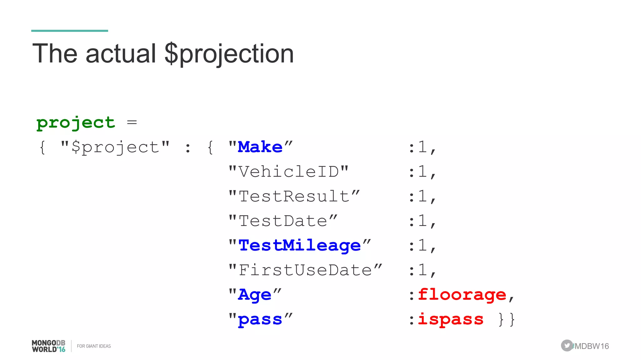 #MDBW16
The actual $projection
project =
{ "$project" : { "Make” :1,
"VehicleID" :1,
"TestResult” :1,
"TestDate” :1,
"TestMileage” :1,
"FirstUseDate” :1,
"Age” :floorage,
"pass” :ispass }}
 