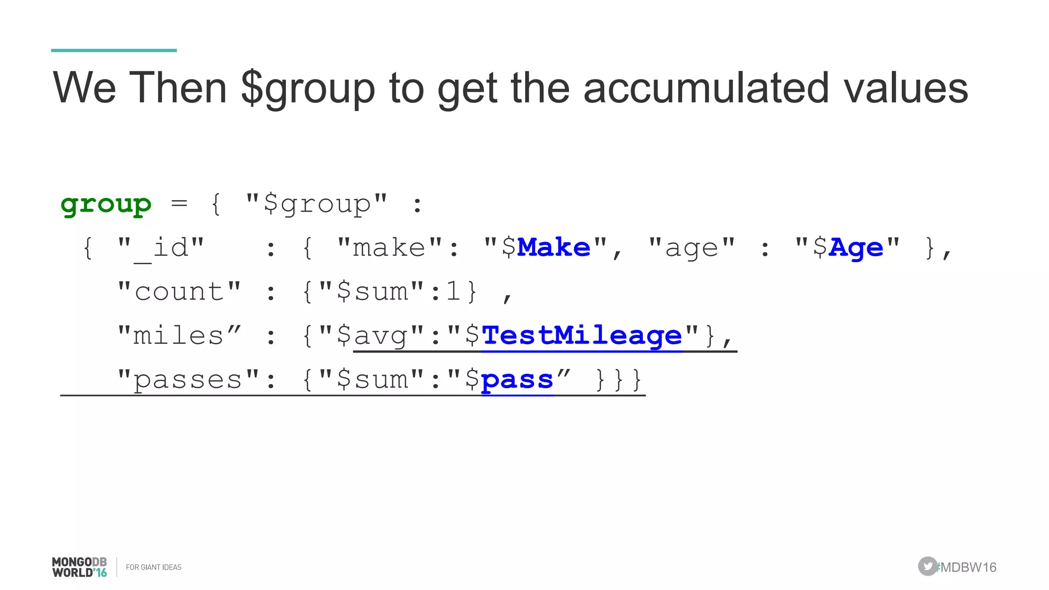 #MDBW16
We Then $group to get the accumulated values
group = { "$group" :
{ "_id" : { "make": "$Make", "age" : "$Age" },
"count" : {"$sum":1} ,
"miles” : {"$avg":"$TestMileage"},
"passes": {"$sum":"$pass” }}}
 