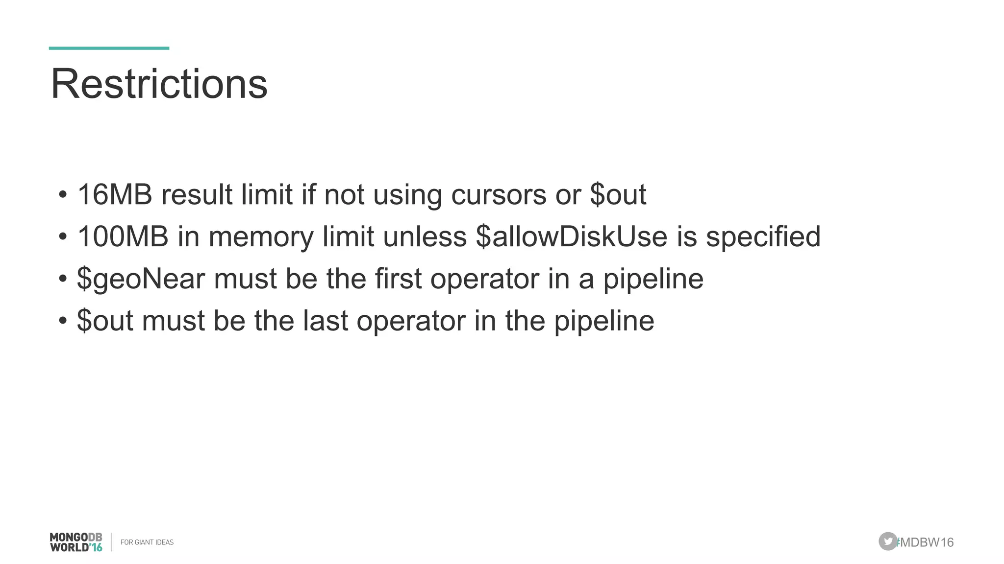 #MDBW16
Restrictions
• 16MB result limit if not using cursors or $out
• 100MB in memory limit unless $allowDiskUse is specified
• $geoNear must be the first operator in a pipeline
• $out must be the last operator in the pipeline
 