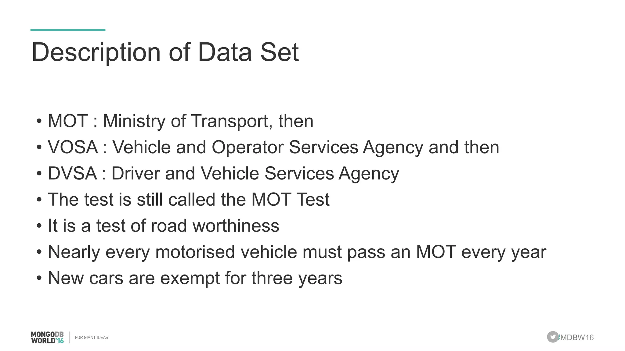 #MDBW16
Description of Data Set
• MOT : Ministry of Transport, then
• VOSA : Vehicle and Operator Services Agency and then
• DVSA : Driver and Vehicle Services Agency
• The test is still called the MOT Test
• It is a test of road worthiness
• Nearly every motorised vehicle must pass an MOT every year
• New cars are exempt for three years
 