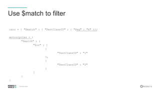 #MDBW16
Use $match to filter
cars = { "$match" : { "TestClassID" : { "$eq" : "4" }}}
motorcycles = {
"$match" : {
"$or" : [
{
"TestClassID" : "1"
},
{
"TestClassID" : "2"
}
]
}
}
 