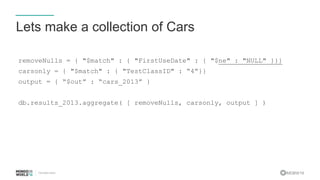 #MDBW16
Lets make a collection of Cars
removeNulls = { "$match" : { "FirstUseDate" : { "$ne" : "NULL" }}}
carsonly = { "$match" : { "TestClassID" : “4”}}
output = { “$out” : “cars_2013” }
db.results_2013.aggregate( [ removeNulls, carsonly, output ] )
 