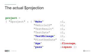 #MDBW16
The actual $projection
project =
{ "$project" : { "Make” :1,
"VehicleID" :1,
"TestResult” :1,
"TestDate” :1,
"TestMileage” :1,
"FirstUseDate” :1,
"Age” :floorage,
"pass” :ispass }}
 