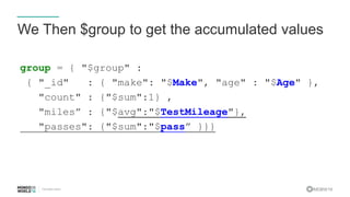 #MDBW16
We Then $group to get the accumulated values
group = { "$group" :
{ "_id" : { "make": "$Make", "age" : "$Age" },
"count" : {"$sum":1} ,
"miles” : {"$avg":"$TestMileage"},
"passes": {"$sum":"$pass” }}}
 