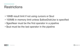 #MDBW16
Restrictions
• 16MB result limit if not using cursors or $out
• 100MB in memory limit unless $allowDiskUse is specified
• $geoNear must be the first operator in a pipeline
• $out must be the last operator in the pipeline
 