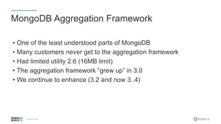 #MDBW16
MongoDB Aggregation Framework
• One of the least understood parts of MongoDB
• Many customers never get to the aggregation framework
• Had limited utility 2.6 (16MB limit)
• The aggregation framework “grew up” in 3.0
• We continue to enhance (3.2 and now 3..4)
 