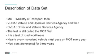 #MDBW16
Description of Data Set
• MOT : Ministry of Transport, then
• VOSA : Vehicle and Operator Services Agency and then
• DVSA : Driver and Vehicle Services Agency
• The test is still called the MOT Test
• It is a test of road worthiness
• Nearly every motorised vehicle must pass an MOT every year
• New cars are exempt for three years
 