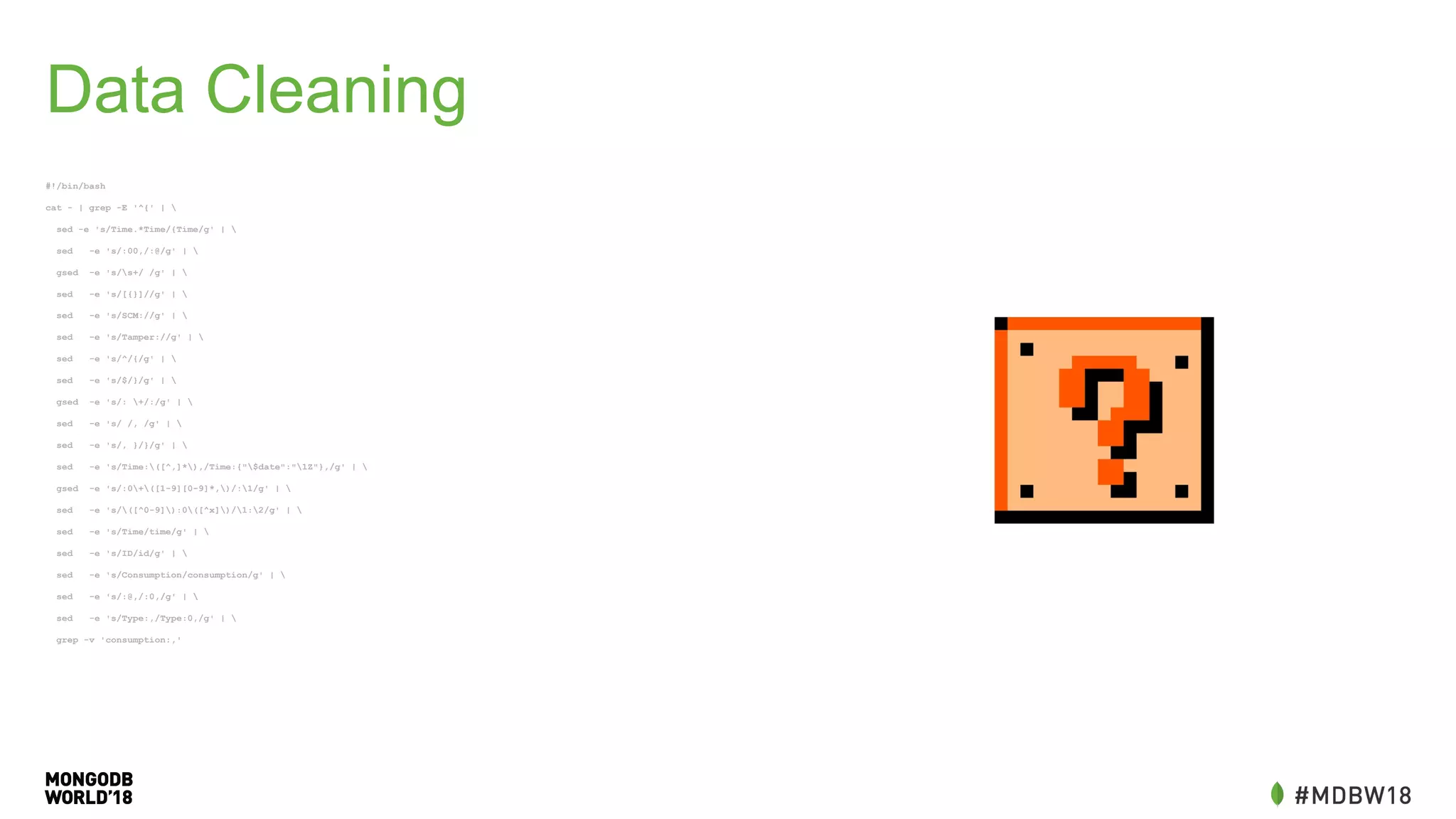 Data Cleaning
#!/bin/bash
cat - | grep -E '^{' | 
sed -e 's/Time.*Time/{Time/g' | 
sed -e 's/:00,/:@/g' | 
gsed -e 's/s+/ /g' | 
sed -e 's/[{}]//g' | 
sed -e 's/SCM://g' | 
sed -e 's/Tamper://g' | 
sed -e 's/^/{/g' | 
sed -e 's/$/}/g' | 
gsed -e 's/: +/:/g' | 
sed -e 's/ /, /g' | 
sed -e 's/, }/}/g' | 
sed -e 's/Time:([^,]*),/Time:{"$date":"1Z"},/g' | 
gsed -e 's/:0+([1-9][0-9]*,)/:1/g' | 
sed -e 's/([^0-9]):0([^x])/1:2/g' | 
sed -e 's/Time/time/g' | 
sed -e 's/ID/id/g' | 
sed -e 's/Consumption/consumption/g' | 
sed -e 's/:@,/:0,/g' | 
sed -e 's/Type:,/Type:0,/g' | 
grep -v 'consumption:,'
 