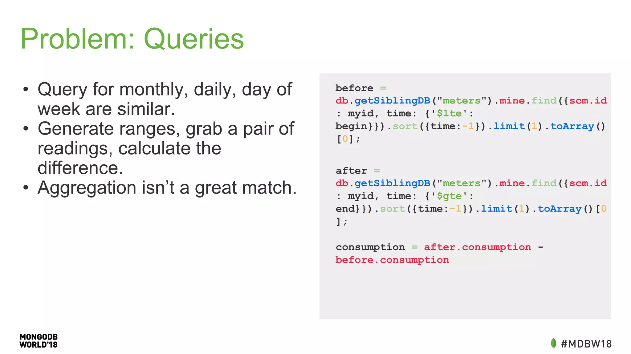 Problem: Queries
• Query for monthly, daily, day of
week are similar.
• Generate ranges, grab a pair of
readings, calculate the
difference.
• Aggregation isn’t a great match.
before =
db.getSiblingDB("meters").mine.find({scm.id
: myid, time: {'$lte':
begin}}).sort({time:-1}).limit(1).toArray()
[0];
after =
db.getSiblingDB("meters").mine.find({scm.id
: myid, time: {'$gte':
end}}).sort({time:-1}).limit(1).toArray()[0
];
consumption = after.consumption -
before.consumption
 