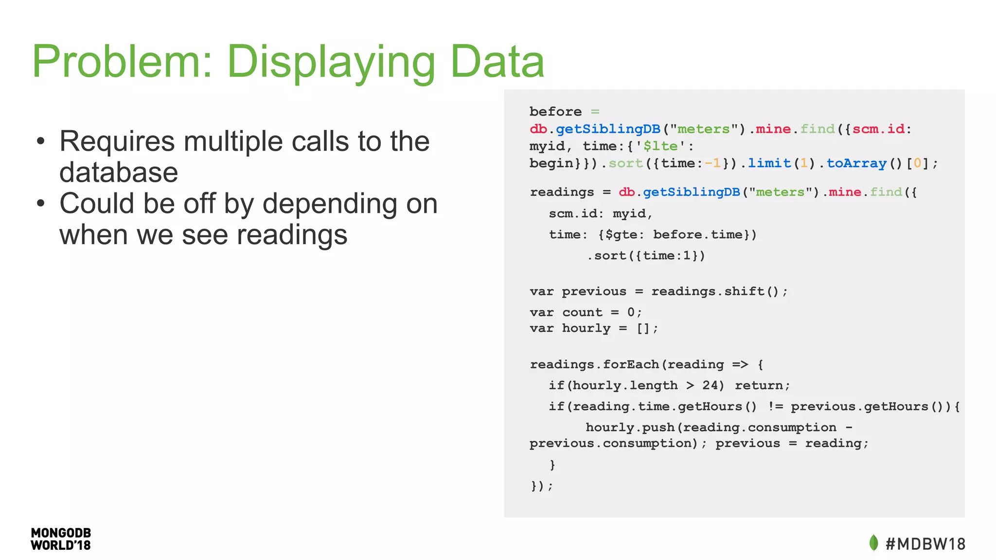 Problem: Displaying Data
• Requires multiple calls to the
database
• Could be off by depending on
when we see readings
before =
db.getSiblingDB("meters").mine.find({scm.id:
myid, time:{'$lte':
begin}}).sort({time:-1}).limit(1).toArray()[0];
readings = db.getSiblingDB("meters").mine.find({
scm.id: myid,
time: {$gte: before.time})
.sort({time:1})
var previous = readings.shift();
var count = 0;
var hourly = [];
readings.forEach(reading => {
if(hourly.length > 24) return;
if(reading.time.getHours() != previous.getHours()){
hourly.push(reading.consumption -
previous.consumption); previous = reading;
}
});
 
