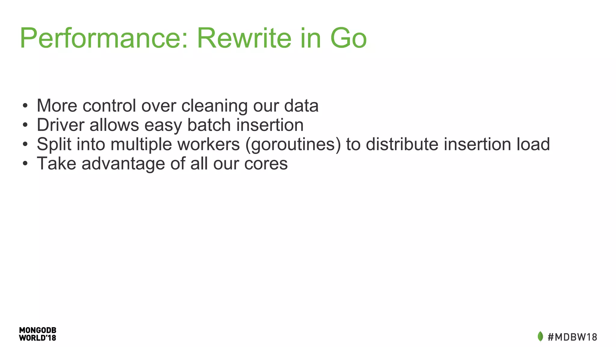 Performance: Rewrite in Go
• More control over cleaning our data
• Driver allows easy batch insertion
• Split into multiple workers (goroutines) to distribute insertion load
• Take advantage of all our cores
 