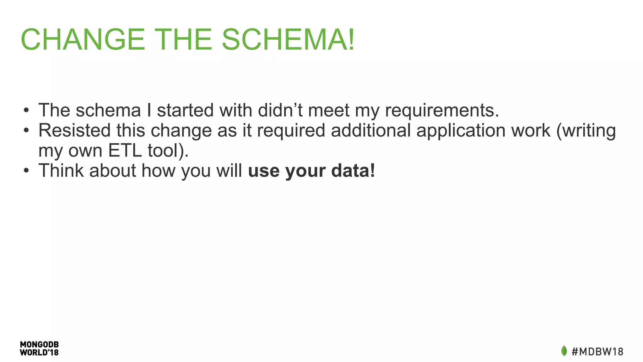 CHANGE THE SCHEMA!
• The schema I started with didn’t meet my requirements.
• Resisted this change as it required additional application work (writing
my own ETL tool).
• Think about how you will use your data!
 