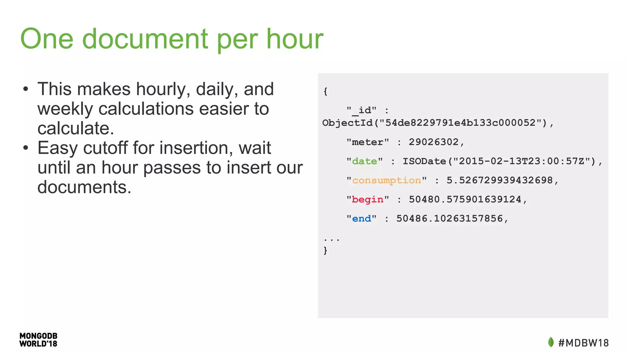 One document per hour
• This makes hourly, daily, and
weekly calculations easier to
calculate.
• Easy cutoff for insertion, wait
until an hour passes to insert our
documents.
{
"_id" :
ObjectId("54de8229791e4b133c000052"),
"meter" : 29026302,
"date" : ISODate("2015-02-13T23:00:57Z"),
"consumption" : 5.526729939432698,
"begin" : 50480.575901639124,
"end" : 50486.10263157856,
...
}
 