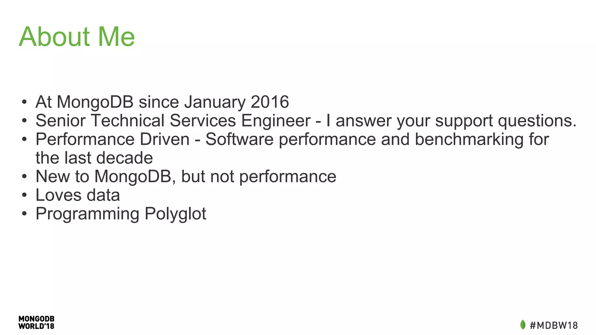 About Me
• At MongoDB since January 2016
• Senior Technical Services Engineer - I answer your support questions.
• Performance Driven - Software performance and benchmarking for
the last decade
• New to MongoDB, but not performance
• Loves data
• Programming Polyglot
 