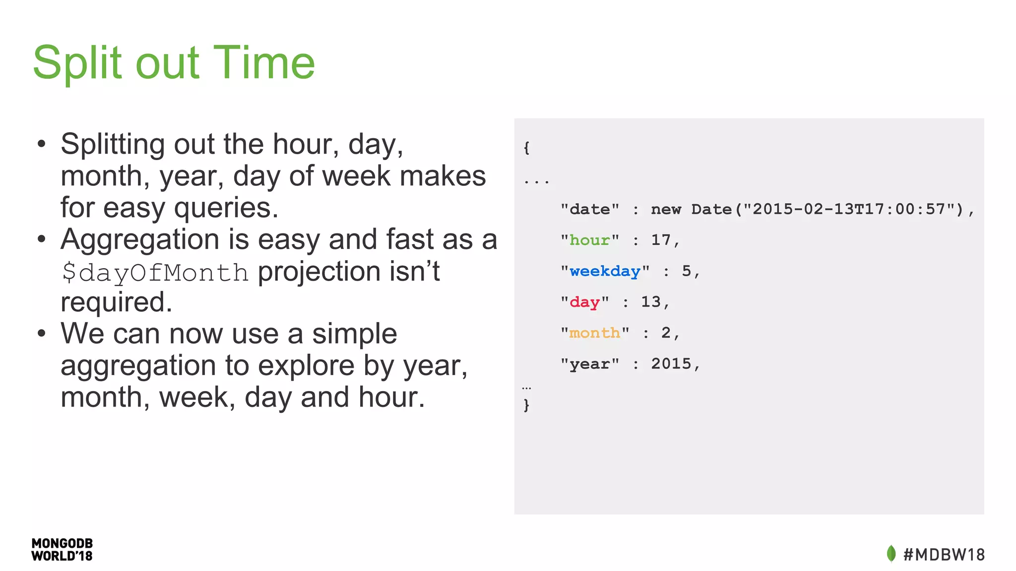 Split out Time
• Splitting out the hour, day,
month, year, day of week makes
for easy queries.
• Aggregation is easy and fast as a
$dayOfMonth projection isn’t
required.
• We can now use a simple
aggregation to explore by year,
month, week, day and hour.
{
...
"date" : new Date("2015-02-13T17:00:57"),
"hour" : 17,
"weekday" : 5,
"day" : 13,
"month" : 2,
"year" : 2015,
…
}
 