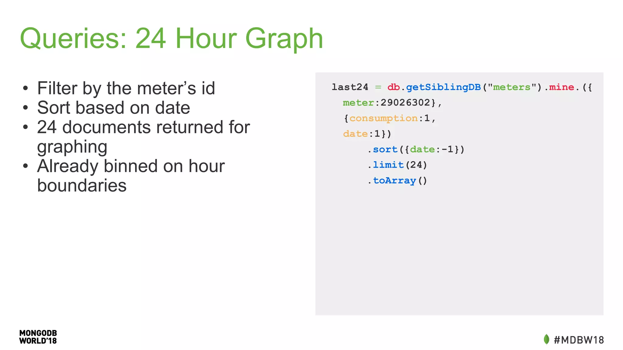 Queries: 24 Hour Graph
• Filter by the meter’s id
• Sort based on date
• 24 documents returned for
graphing
• Already binned on hour
boundaries
last24 = db.getSiblingDB("meters").mine.({
meter:29026302},
{consumption:1,
date:1})
.sort({date:-1})
.limit(24)
.toArray()
 