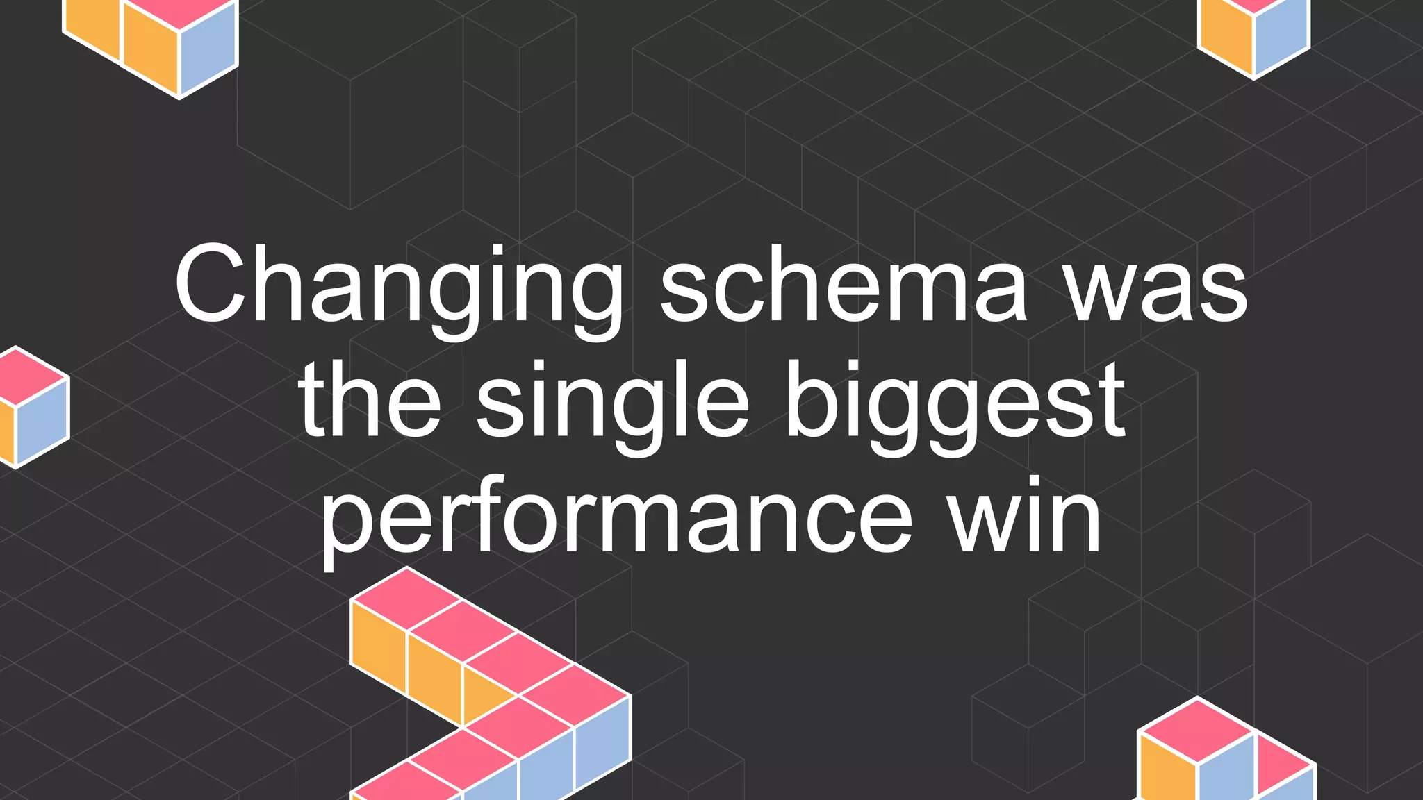 Changing schema was
the single biggest
performance win
 