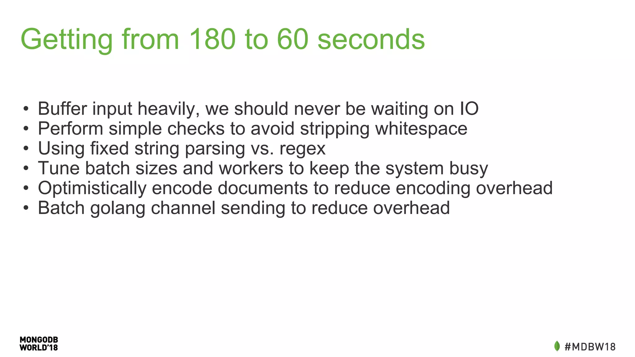 Getting from 180 to 60 seconds
• Buffer input heavily, we should never be waiting on IO
• Perform simple checks to avoid stripping whitespace
• Using fixed string parsing vs. regex
• Tune batch sizes and workers to keep the system busy
• Optimistically encode documents to reduce encoding overhead
• Batch golang channel sending to reduce overhead
 