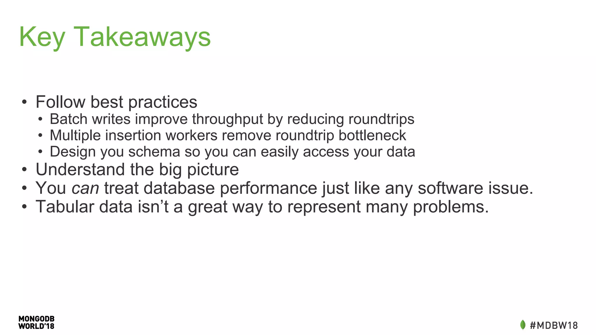 Key Takeaways
• Follow best practices
• Batch writes improve throughput by reducing roundtrips
• Multiple insertion workers remove roundtrip bottleneck
• Design you schema so you can easily access your data
• Understand the big picture
• You can treat database performance just like any software issue.
• Tabular data isn’t a great way to represent many problems.
 
