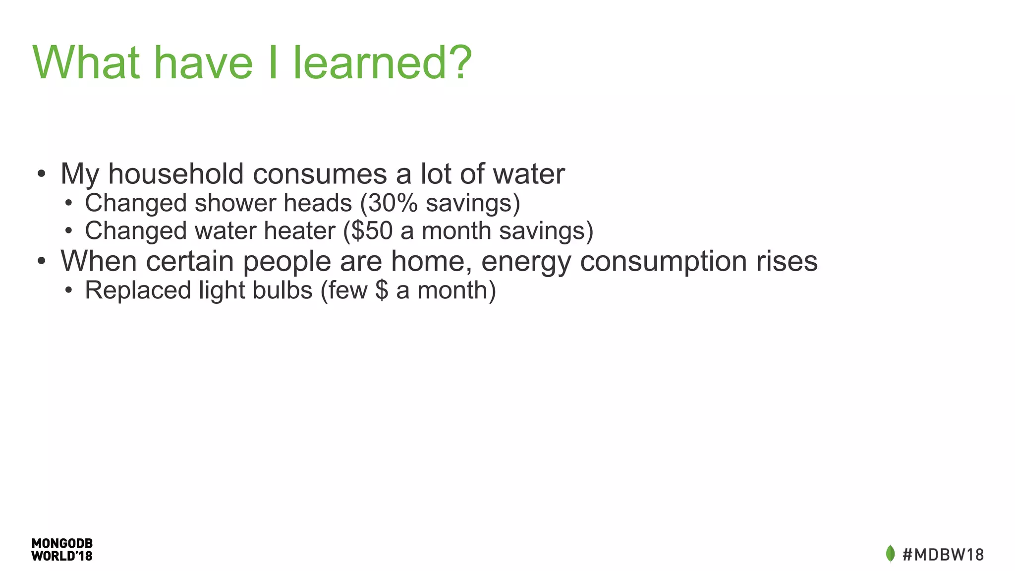 What have I learned?
• My household consumes a lot of water
• Changed shower heads (30% savings)
• Changed water heater ($50 a month savings)
• When certain people are home, energy consumption rises
• Replaced light bulbs (few $ a month)
 