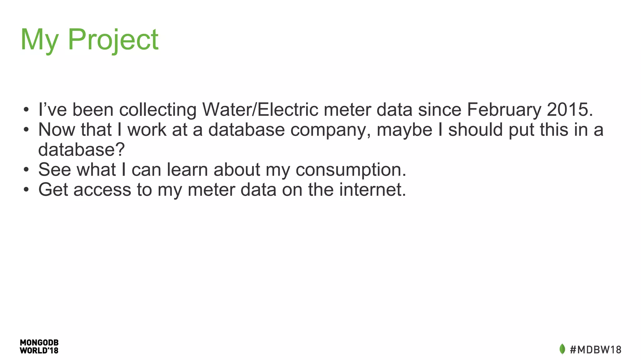 My Project
• I’ve been collecting Water/Electric meter data since February 2015.
• Now that I work at a database company, maybe I should put this in a
database?
• See what I can learn about my consumption.
• Get access to my meter data on the internet.
 