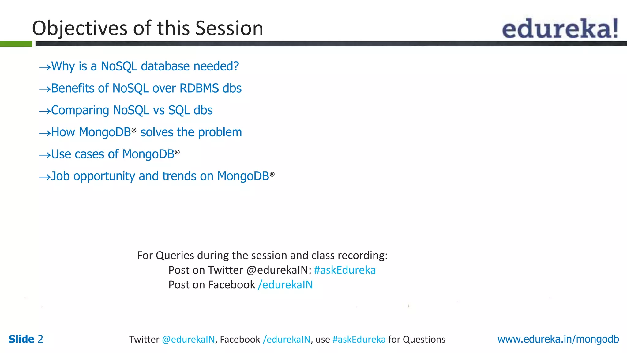 Slide 2Slide 2 www.edureka.in/mongodbTwitter @edurekaIN, Facebook /edurekaIN, use #askEdureka for Questions
Why is a NoSQL database needed?
Benefits of NoSQL over RDBMS dbs
Comparing NoSQL vs SQL dbs
How MongoDB® solves the problem
Use cases of MongoDB®
Job opportunity and trends on MongoDB®
For Queries during the session and class recording:
Post on Twitter @edurekaIN: #askEdureka
Post on Facebook /edurekaIN
Objectives of this Session
 