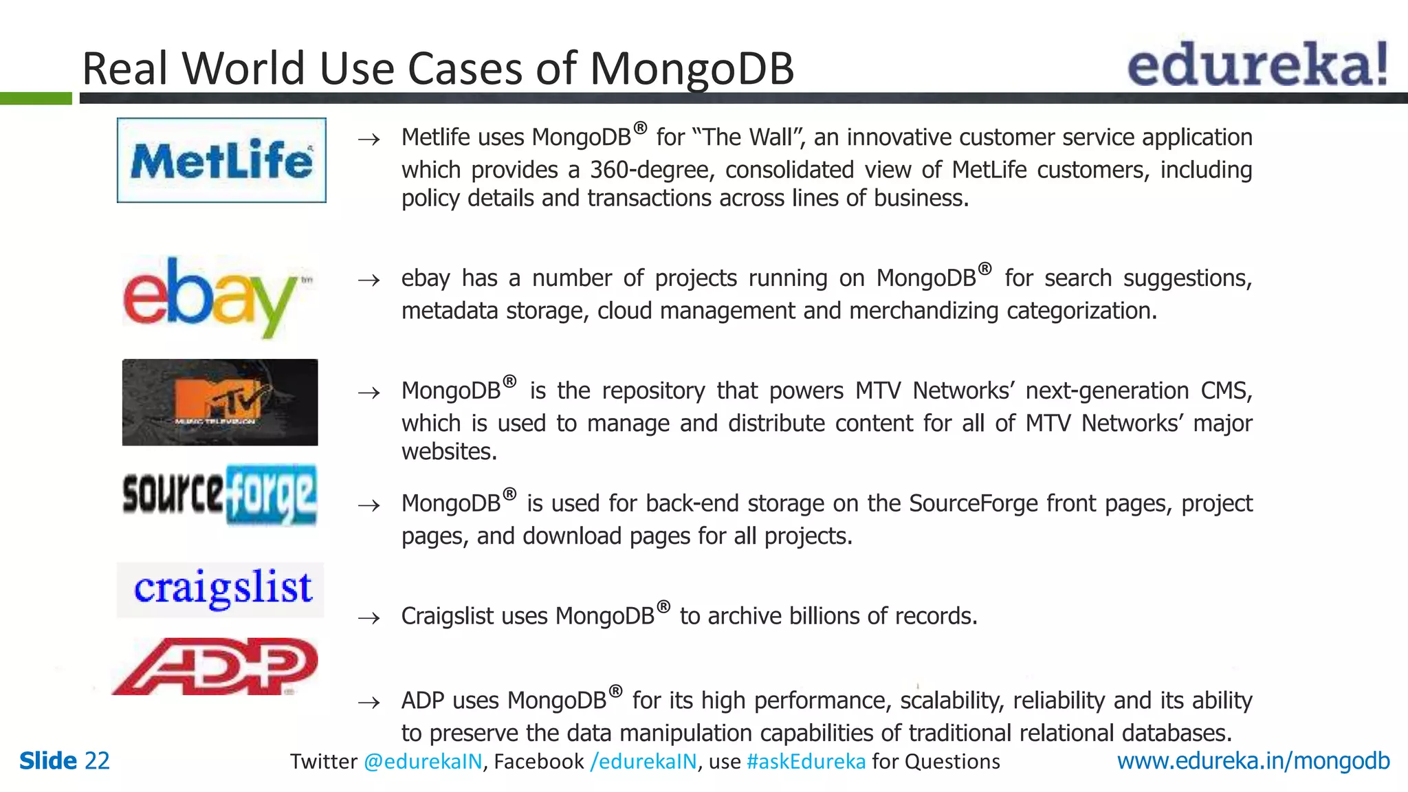 Slide 22 Twitter @edurekaIN, Facebook /edurekaIN, use #askEdureka for QuestionsSlide 22 www.edureka.in/mongodb
 Metlife uses MongoDB® for “The Wall”, an innovative customer service application
which provides a 360-degree, consolidated view of MetLife customers, including
policy details and transactions across lines of business.
 ebay has a number of projects running on MongoDB® for search suggestions,
metadata storage, cloud management and merchandizing categorization.
 MongoDB® is the repository that powers MTV Networks’ next-generation CMS,
which is used to manage and distribute content for all of MTV Networks’ major
websites.
 MongoDB® is used for back-end storage on the SourceForge front pages, project
pages, and download pages for all projects.
 Craigslist uses MongoDB® to archive billions of records.
 ADP uses MongoDB® for its high performance, scalability, reliability and its ability
to preserve the data manipulation capabilities of traditional relational databases.
Real World Use Cases of MongoDB
 
