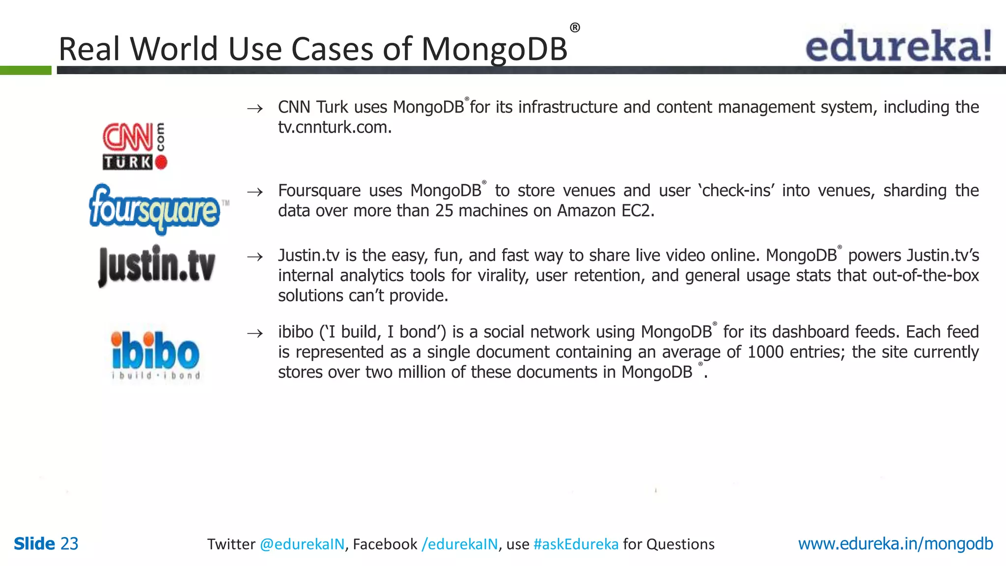 Slide 23 Twitter @edurekaIN, Facebook /edurekaIN, use #askEdureka for QuestionsSlide 23 www.edureka.in/mongodb
 CNN Turk uses MongoDB
®
for its infrastructure and content management system, including the
tv.cnnturk.com.
 Foursquare uses MongoDB
®
to store venues and user ‘check-ins’ into venues, sharding the
data over more than 25 machines on Amazon EC2.
 Justin.tv is the easy, fun, and fast way to share live video online. MongoDB
®
powers Justin.tv’s
internal analytics tools for virality, user retention, and general usage stats that out-of-the-box
solutions can’t provide.
 ibibo (‘I build, I bond’) is a social network using MongoDB
®
for its dashboard feeds. Each feed
is represented as a single document containing an average of 1000 entries; the site currently
stores over two million of these documents in MongoDB
®
.
Real World Use Cases of MongoDB
®
 