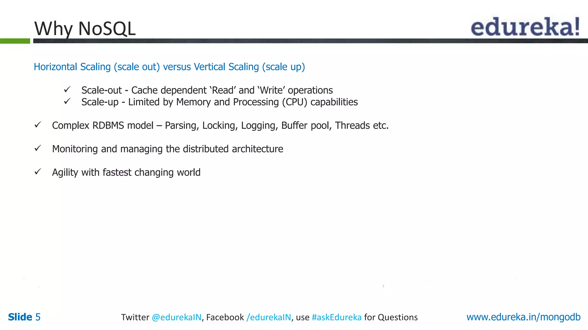 Slide 5Slide 5 www.edureka.in/mongodbTwitter @edurekaIN, Facebook /edurekaIN, use #askEdureka for Questions
Horizontal Scaling (scale out) versus Vertical Scaling (scale up)
 Scale-out - Cache dependent ‘Read’ and ‘Write’ operations
 Scale-up - Limited by Memory and Processing (CPU) capabilities
 Complex RDBMS model – Parsing, Locking, Logging, Buffer pool, Threads etc.
 Monitoring and managing the distributed architecture
 Agility with fastest changing world
Why NoSQL
 