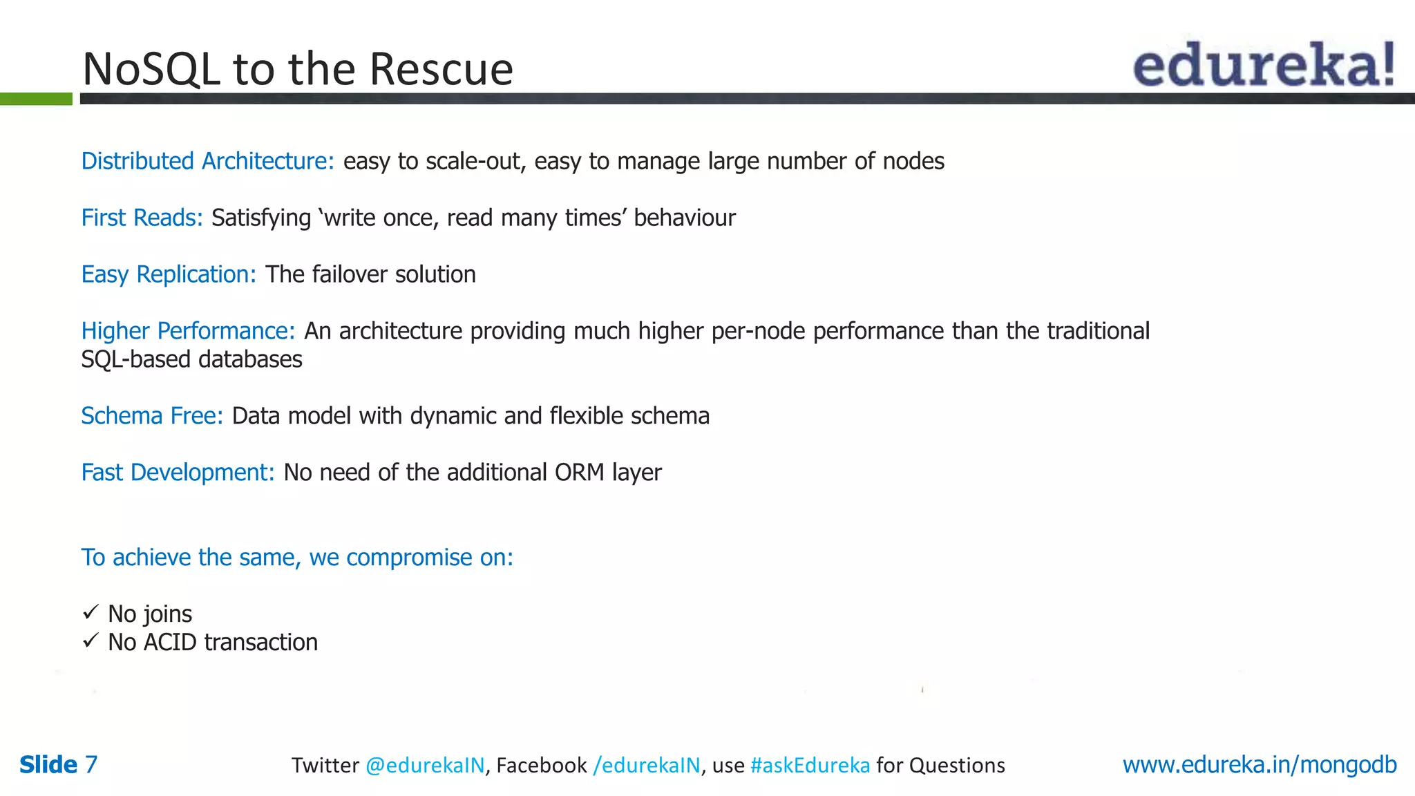 Slide 7 Twitter @edurekaIN, Facebook /edurekaIN, use #askEdureka for QuestionsSlide 7 www.edureka.in/mongodb
NoSQL to the Rescue
Distributed Architecture: easy to scale-out, easy to manage large number of nodes
First Reads: Satisfying ‘write once, read many times’ behaviour
Easy Replication: The failover solution
Higher Performance: An architecture providing much higher per-node performance than the traditional
SQL-based databases
Schema Free: Data model with dynamic and flexible schema
Fast Development: No need of the additional ORM layer
To achieve the same, we compromise on:
 No joins
 No ACID transaction
 