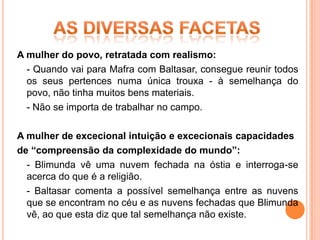 A mulher do povo, retratada com realismo:
  - Quando vai para Mafra com Baltasar, consegue reunir todos
  os seus pertences numa única trouxa - à semelhança do
  povo, não tinha muitos bens materiais.
  - Não se importa de trabalhar no campo.

A mulher de excecional intuição e excecionais capacidades
de “compreensão da complexidade do mundo”:
  - Blimunda vê uma nuvem fechada na óstia e interroga-se
  acerca do que é a religião.
  - Baltasar comenta a possível semelhança entre as nuvens
  que se encontram no céu e as nuvens fechadas que Blimunda
  vê, ao que esta diz que tal semelhança não existe.
 