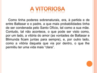 Como tinha poderes sobrenaturais, era, à partida e de
entre Baltasar e o padre, a que mais probabilidades tinha
de ser condenada pelo Santo Ofício, tal como a sua mãe.
Contudo, tal não acontece, o que pode ser visto como,
por um lado, a vitória do amor (as vontades de Baltasar e
Blimunda ficam juntas para sempre), e, por outro lado,
como a vitória daquela que via por dentro, o que lhe
permitiu ter uma vida mais “clara”.
 
