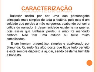 Baltasar acaba por ser uma das personagens
principais mais simples de toda a história, pois este é um
soldado que perdeu a mão na guerra, acabando por ser a
crítica do narrador à desumanidade existente na guerra,
pois assim que Baltasar perdeu a mão foi mandado
embora. Não tem uma atitude ou feitio muito
complicados.
    É um homem pragmático, simples e apaixonado por
Blimunda. Quando faz algo gosta que fique tudo perfeito
e está sempre disposto a ajudar, sendo bastante humilde
e honesto.
 