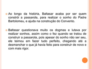    Ao longo da história, Baltasar acaba por ser quem
    constrói a passarola, para realizar o sonho do Padre
    Bartolomeu, e ajuda na construção do Convento.

   Baltasar questionava muito os dogmas e lutava por
    realizar sonhos, assim como o fez quando se tratou de
    construir a passarola, pois apesar do sonho não ser seu,
    ele teimou em fazer tudo perfeito, chegando até a
    desmanchar o que já havia feito para construir de novo e
    com mais rigor.
 