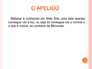 Baltasar é conhecido por Sete Sóis, pois este apenas
consegue ver à luz, ou seja só consegue ver o normal e
o que é visível, ao contrário de Blimunda.
 