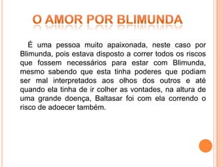 É uma pessoa muito apaixonada, neste caso por
Blimunda, pois estava disposto a correr todos os riscos
que fossem necessários para estar com Blimunda,
mesmo sabendo que esta tinha poderes que podiam
ser mal interpretados aos olhos dos outros e até
quando ela tinha de ir colher as vontades, na altura de
uma grande doença, Baltasar foi com ela correndo o
risco de adoecer também.
 