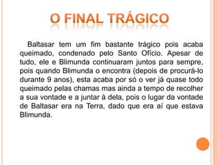Baltasar tem um fim bastante trágico pois acaba
queimado, condenado pelo Santo Ofício. Apesar de
tudo, ele e Blimunda continuaram juntos para sempre,
pois quando Blimunda o encontra (depois de procurá-lo
durante 9 anos), esta acaba por só o ver já quase todo
queimado pelas chamas mas ainda a tempo de recolher
a sua vontade e a juntar à dela, pois o lugar da vontade
de Baltasar era na Terra, dado que era aí que estava
Blimunda.
 