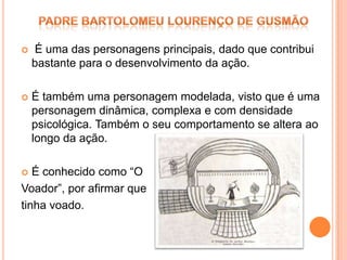    É uma das personagens principais, dado que contribui
    bastante para o desenvolvimento da ação.

   É também uma personagem modelada, visto que é uma
    personagem dinâmica, complexa e com densidade
    psicológica. Também o seu comportamento se altera ao
    longo da ação.

  É conhecido como “O
Voador”, por afirmar que
tinha voado.
 