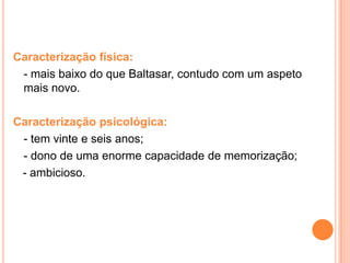 Caracterização física:
 - mais baixo do que Baltasar, contudo com um aspeto
 mais novo.

Caracterização psicológica:
 - tem vinte e seis anos;
 - dono de uma enorme capacidade de memorização;
 - ambicioso.
 