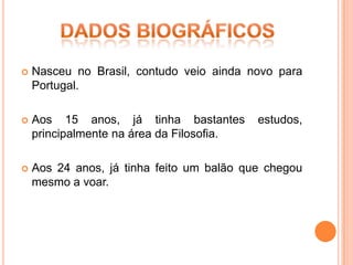    Nasceu no Brasil, contudo veio ainda novo para
    Portugal.

   Aos 15 anos, já tinha bastantes        estudos,
    principalmente na área da Filosofia.

   Aos 24 anos, já tinha feito um balão que chegou
    mesmo a voar.
 